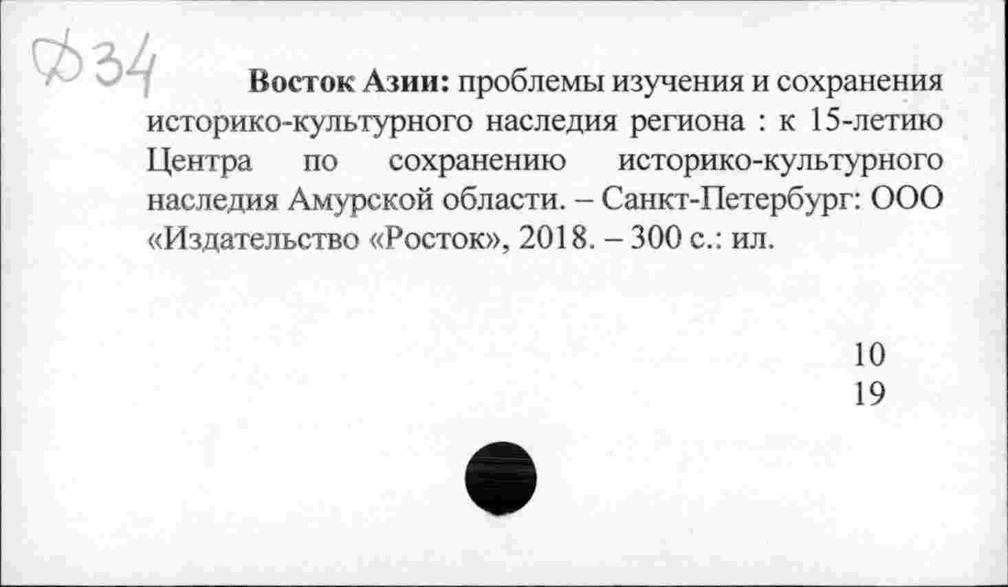 ﻿
Восток Азии: проблемы изучения и сохранения
историко-культурного наследия региона : к 15-летию
Центра по сохранению историко-культурного наследия Амурской области. - Санкт-Петербург: ООО «Издательство «Росток», 2018. - 300 с.: ил.
10
19